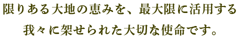 限りある大地の恵みを、最大限に活用する我々に架せられた大切な使命です。